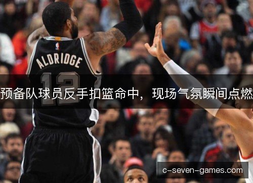 预备队球员反手扣篮命中，现场气氛瞬间点燃